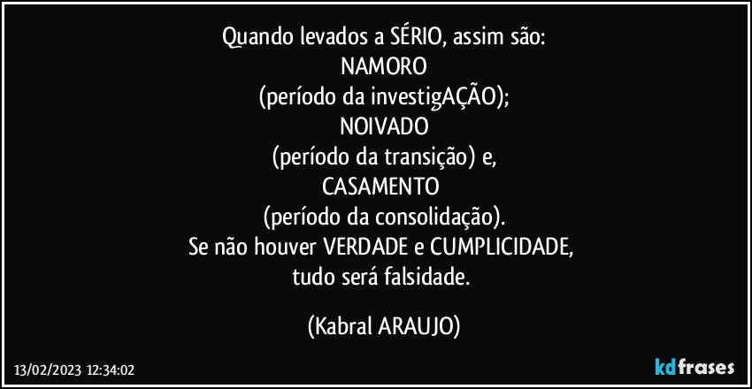 Quando levados a SÉRIO, assim são:
NAMORO
(período da investigAÇÃO);
NOIVADO
(período da transição) e,
CASAMENTO 
(período da consolidação).
Se não houver VERDADE e CUMPLICIDADE, 
tudo será falsidade. (KABRAL ARAUJO)