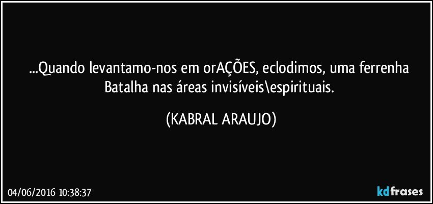 ...Quando levantamo-nos em orAÇÕES, eclodimos, uma ferrenha Batalha nas áreas invisíveis\espirituais. (KABRAL ARAUJO)