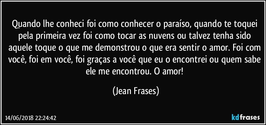 Quando lhe conheci foi como conhecer o paraíso, quando te toquei pela primeira vez foi como tocar as nuvens ou talvez tenha sido aquele toque o que me demonstrou o que era sentir o amor. Foi com você, foi em você, foi graças a você que eu o encontrei ou quem sabe ele me encontrou. O amor! (Jean Frases)