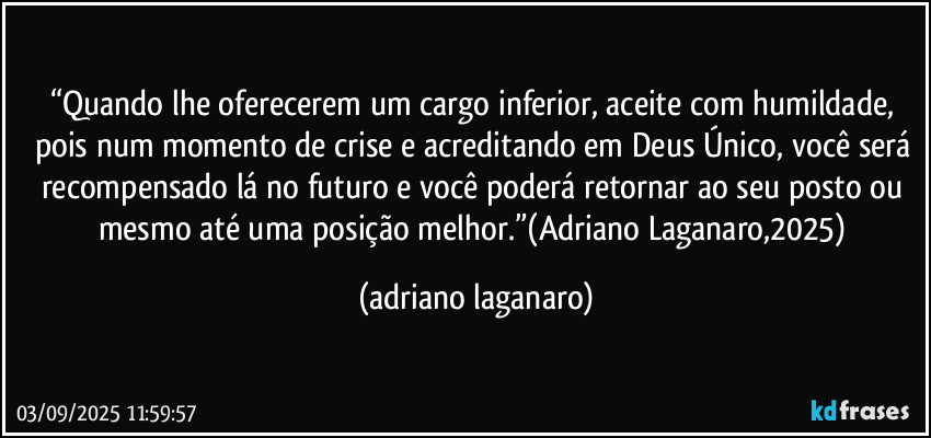 “Quando lhe oferecerem um cargo inferior, aceite com humildade, pois num momento de crise e acreditando em Deus Único, você será recompensado lá no futuro e você poderá retornar ao seu posto ou mesmo até uma posição melhor.”(Adriano Laganaro,2025) (adriano laganaro)