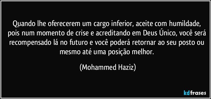 Quando lhe oferecerem um cargo inferior, aceite com humildade, pois num momento de crise e acreditando em Deus Único, você será recompensado lá no futuro e você poderá retornar ao seu posto ou mesmo até uma posição melhor. (Mohammed Haziz)