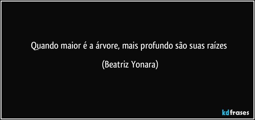 Quando maior é a árvore, mais profundo são suas raízes (Beatriz Yonara)