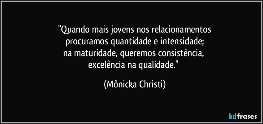 "Quando mais jovens nos relacionamentos
procuramos quantidade e intensidade;
na maturidade, queremos consistência, 
excelência na qualidade." (Mônicka Christi)