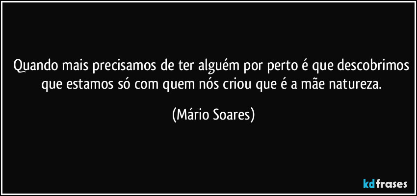 Quando mais precisamos de ter alguém por perto é que descobrimos que estamos só com quem nós criou que é a mãe natureza. (Mário Soares)