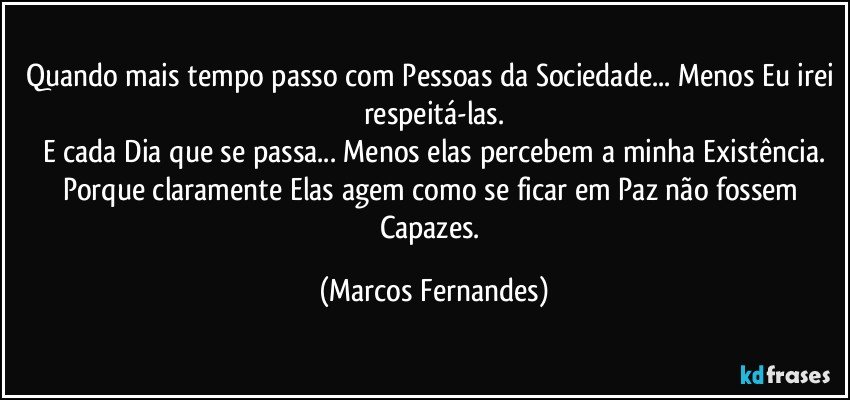 Quando mais tempo passo com Pessoas da Sociedade... Menos Eu irei respeitá-las.
E cada Dia que se passa... Menos elas percebem a minha Existência.
Porque claramente Elas agem como se ficar em Paz não fossem Capazes. (Marcos Fernandes)