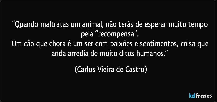 “Quando maltratas um animal, não terás de esperar muito tempo pela “recompensa”. 
Um cão que chora é um ser com paixões e sentimentos, coisa que anda arredia de muito ditos humanos.” (Carlos Vieira de Castro)