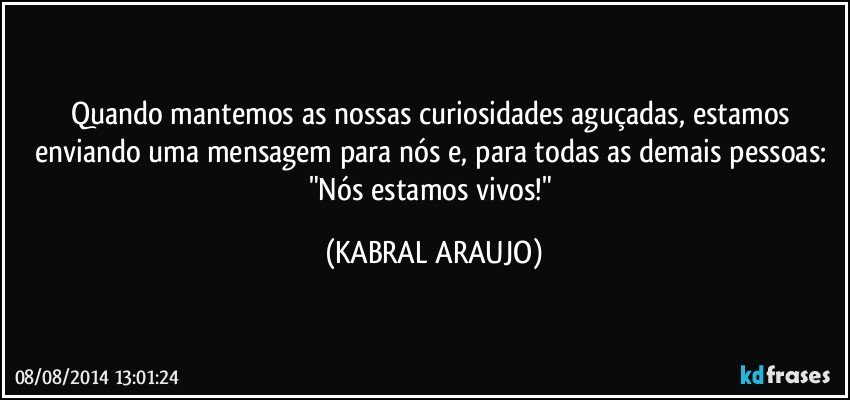 Quando mantemos as nossas curiosidades aguçadas, estamos enviando uma mensagem para nós e, para todas as demais pessoas: "Nós estamos vivos!" (KABRAL ARAUJO)