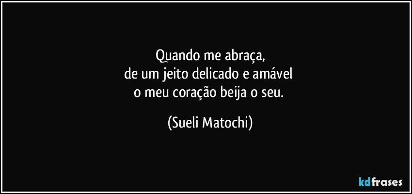 Quando me abraça,
de um jeito delicado e amável 
o meu coração beija o seu. (Sueli Matochi)