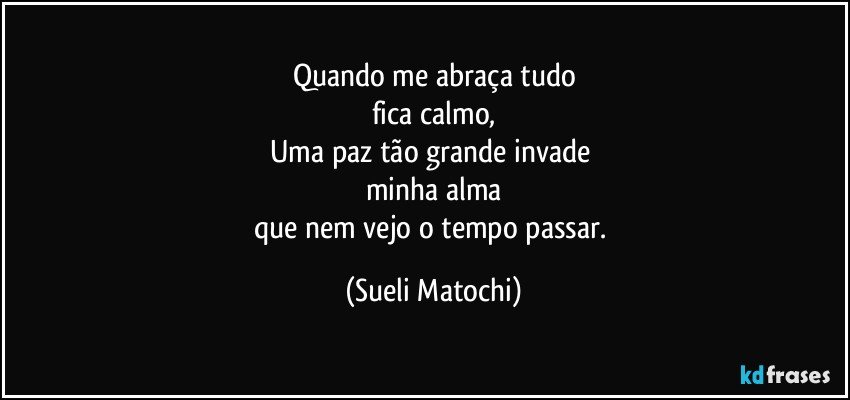 Quando me abraça tudo
fica calmo,
Uma paz tão grande invade 
minha alma
que nem vejo o tempo passar. (Sueli Matochi)