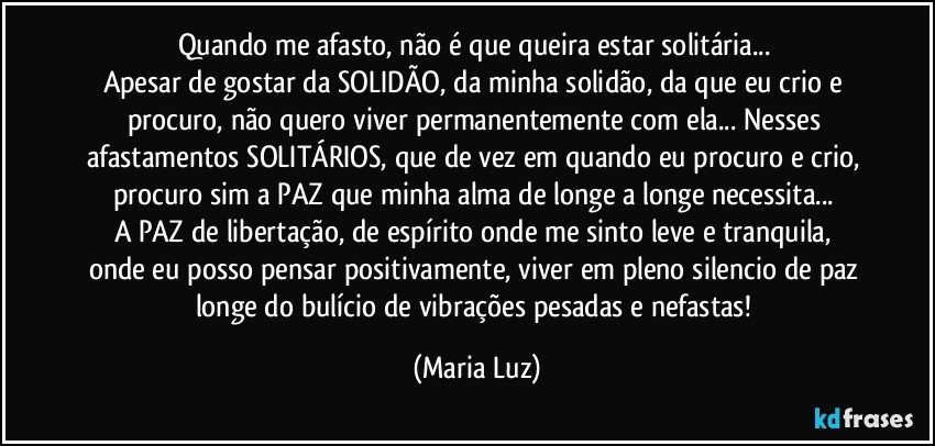 Quando me afasto, não é que queira estar solitária... 
Apesar de gostar da SOLIDÃO, da minha solidão, da que eu crio e procuro, não quero viver permanentemente com ela... Nesses afastamentos SOLITÁRIOS, que de vez em quando eu procuro e crio, procuro sim a PAZ que minha alma de longe a longe necessita... 
A PAZ  de libertação, de espírito onde me sinto leve e tranquila, onde eu posso pensar positivamente, viver em pleno silencio de paz longe do bulício de vibrações pesadas e nefastas! (Maria Luz)