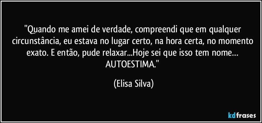 ''Quando me amei de verdade, compreendi que em qualquer circunstância, eu estava no lugar certo, na hora certa, no momento exato. E então, pude relaxar...Hoje sei que isso tem nome… AUTOESTIMA.'' (Elisa Silva)