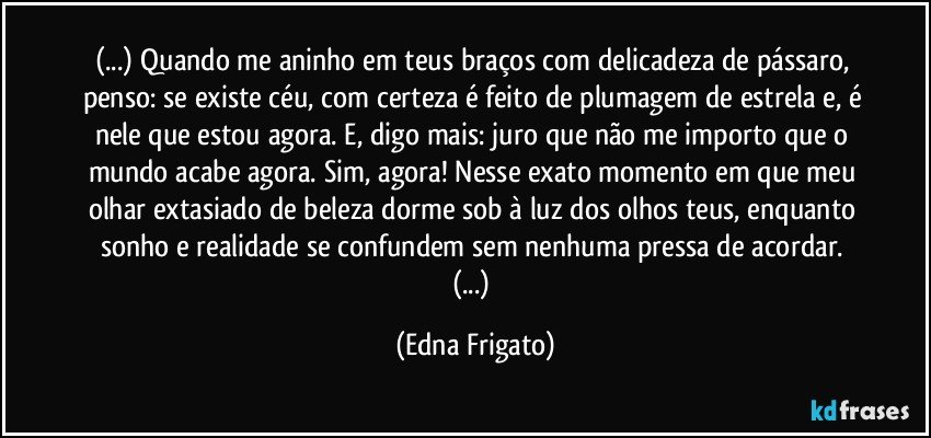 (...) Quando me aninho em teus braços com delicadeza de pássaro, penso: se existe céu, com certeza é feito de plumagem de estrela e, é nele que estou agora. E, digo mais: juro que não me importo que o mundo acabe agora. Sim, agora! Nesse exato momento em que meu olhar extasiado de beleza dorme sob à luz dos olhos teus, enquanto sonho e realidade se  confundem sem nenhuma pressa de acordar. (...) (Edna Frigato)