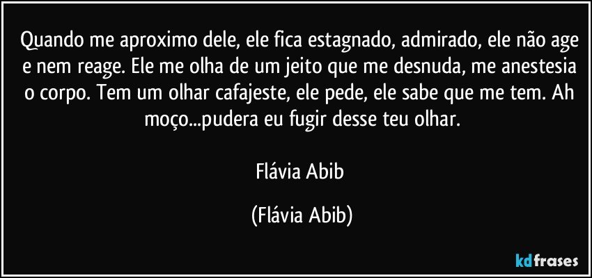 Quando me aproximo dele, ele fica estagnado, admirado, ele não age e nem reage. Ele me olha de um jeito que me desnuda, me anestesia o corpo. Tem um olhar cafajeste, ele pede, ele sabe que me tem. Ah moço...pudera eu fugir desse teu olhar.

Flávia Abib (Flávia Abib)