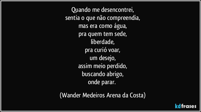 Quando me desencontrei,
sentia o que não compreendia,
mas era como água,
pra quem tem sede,
liberdade,
pra curió voar,
um desejo,
assim meio perdido,
buscando abrigo,
onde parar. (Wander Medeiros Arena da Costa)