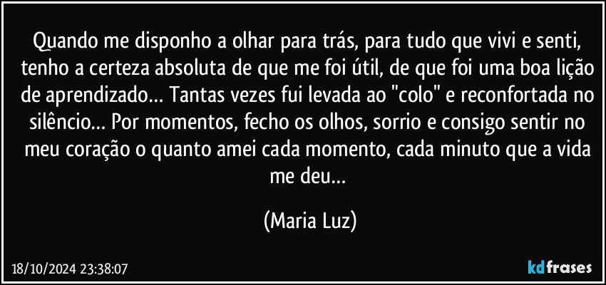 Quando me disponho a olhar para trás, para tudo que vivi e senti, tenho a certeza absoluta de que me foi útil, de que foi uma boa lição de aprendizado… Tantas vezes fui levada ao "colo" e reconfortada no silêncio… Por momentos, fecho os olhos, sorrio e consigo sentir no meu coração o quanto amei cada momento, cada minuto que a vida me deu… (Maria Luz)