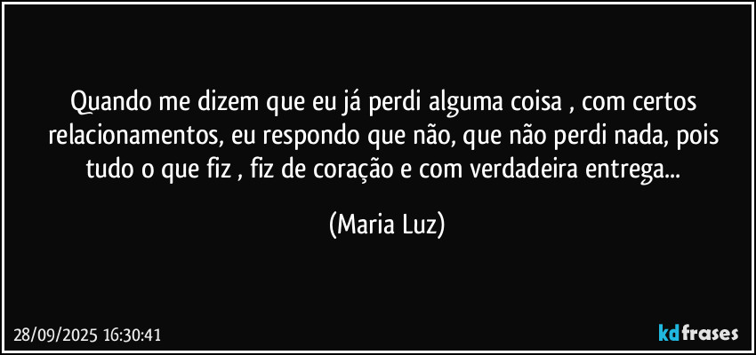 Quando me dizem que eu já perdi alguma coisa , com certos relacionamentos, eu respondo que não, que não perdi nada, pois tudo o que fiz , fiz de coração e com verdadeira entrega... (Maria Luz)