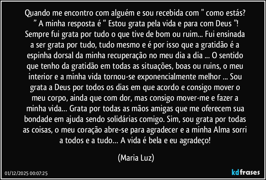 Quando me encontro com alguém e sou recebida com " como estás? ” A minha resposta é “ Estou grata pela vida e para com Deus ”!
Sempre fui grata por tudo o que tive de bom ou ruim... Fui ensinada a ser grata por tudo, tudo mesmo e é por isso que a gratidão é a espinha dorsal da minha recuperação no meu dia a dia ... O sentido que tenho da gratidão em todas as situações, boas ou ruins, o meu interior e a minha vida tornou-se exponencialmente melhor ... Sou grata a Deus por todos os dias em que acordo e consigo mover o meu corpo, ainda que com dor, mas consigo mover-me e fazer a minha vida… Grata por todas as mãos amigas que me oferecem sua bondade em ajuda sendo solidárias comigo. Sim, sou grata por todas as coisas, o meu coração abre-se para agradecer e a minha Alma sorri a todos e a tudo… A vida é bela e eu agradeço! (Maria Luz)