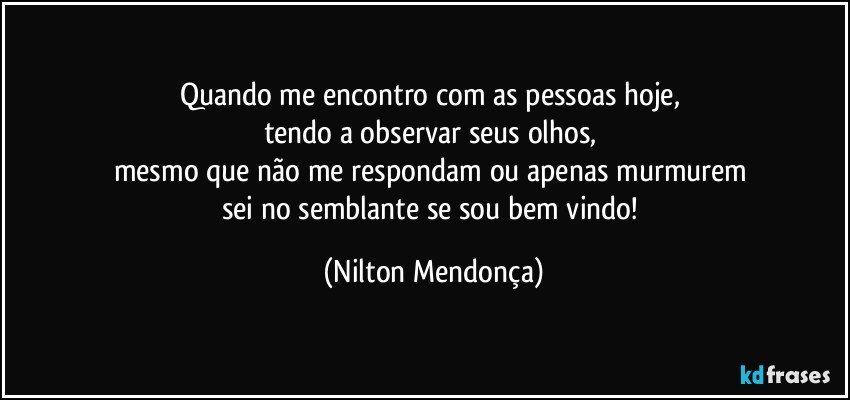 Quando me encontro com as pessoas hoje, 
tendo a observar seus olhos, 
mesmo que não me respondam ou apenas murmurem 
sei no semblante se sou bem vindo! (Nilton Mendonça)