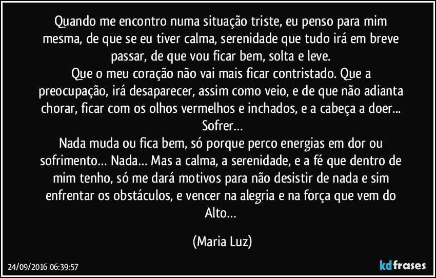 Quando me encontro numa situação triste, eu penso para mim mesma, de que se eu tiver calma, serenidade que tudo irá em breve passar, de que vou ficar bem, solta e leve. 
Que o meu coração não vai mais ficar contristado. Que a preocupação, irá desaparecer, assim como veio, e de que não adianta chorar, ficar com os olhos vermelhos e inchados, e a cabeça a doer... Sofrer…
Nada muda ou fica bem, só porque perco energias em dor ou sofrimento… Nada… Mas a calma, a serenidade, e a fé que dentro de mim tenho, só me dará motivos para não desistir de nada e sim enfrentar os obstáculos, e vencer na alegria e na força que vem do Alto… (Maria Luz)