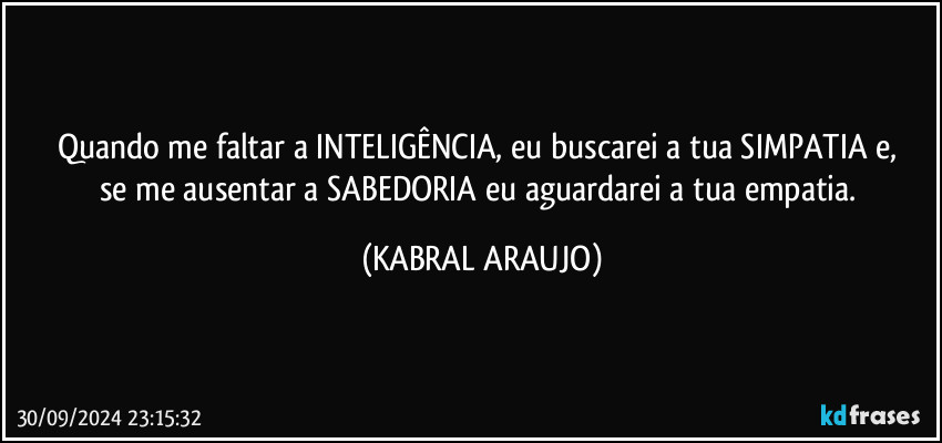 Quando me faltar a INTELIGÊNCIA, eu buscarei a tua SIMPATIA e, 
se me ausentar a SABEDORIA eu aguardarei a tua empatia. (KABRAL ARAUJO)