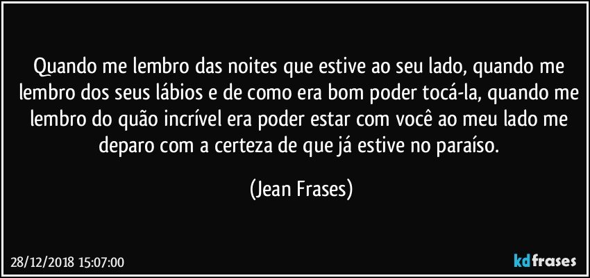 Quando me lembro das noites que estive ao seu lado, quando me lembro dos seus lábios e de como era bom poder tocá-la, quando me lembro do quão incrível era poder estar com você ao meu lado me deparo com a certeza de que já estive no paraíso. (Jean Frases)