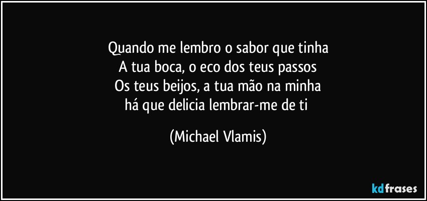 Quando me lembro o sabor que tinha
A tua boca, o eco dos teus passos
Os teus beijos, a tua mão na minha
há que delicia lembrar-me de ti (Michael Vlamis)