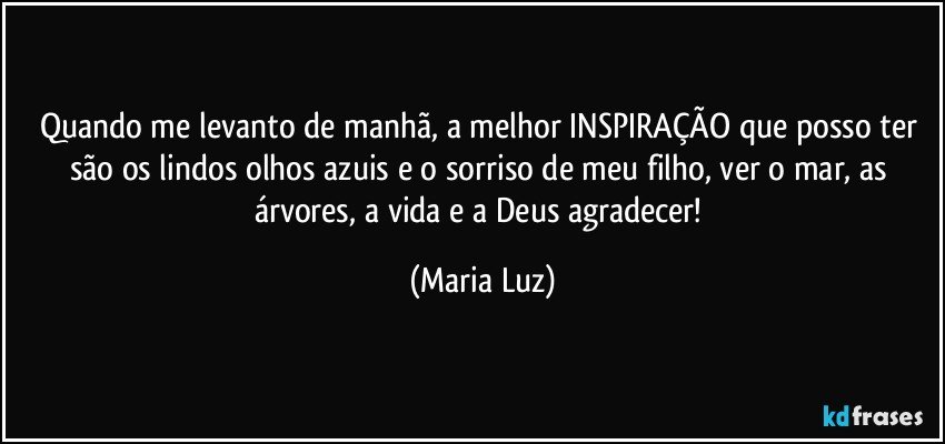 Quando me levanto de manhã, a melhor INSPIRAÇÃO que posso ter são os lindos olhos azuis e o sorriso de meu filho, ver o mar, as árvores, a vida  e a Deus agradecer! (Maria Luz)