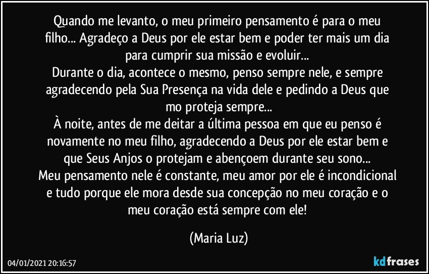 Quando me levanto, o meu primeiro pensamento é para o meu filho... Agradeço a Deus por ele estar bem e poder ter mais um dia para cumprir sua missão e evoluir... 
Durante o dia, acontece o mesmo, penso sempre nele, e sempre agradecendo pela Sua Presença na vida dele e pedindo a Deus que mo proteja sempre...
À noite, antes de me deitar a última pessoa em que eu penso é novamente no meu filho, agradecendo a Deus por ele estar bem e que Seus Anjos o protejam e abençoem durante seu sono... 
Meu pensamento nele é constante, meu amor por ele é incondicional e tudo porque ele mora desde sua concepção no meu coração e o meu coração está sempre com ele! (Maria Luz)