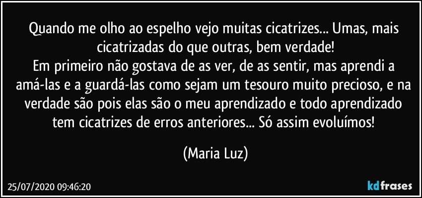 Quando me olho ao espelho vejo muitas cicatrizes... Umas, mais cicatrizadas do que outras, bem verdade!
Em primeiro não gostava de as ver, de as sentir, mas aprendi a amá-las e a guardá-las como sejam um tesouro muito precioso, e na verdade são pois elas são o meu aprendizado e todo aprendizado tem cicatrizes de erros anteriores... Só assim evoluímos! (Maria Luz)