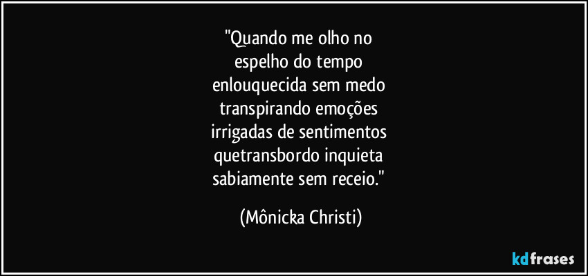 "Quando me olho no 
espelho do tempo 
enlouquecida sem medo 
transpirando emoções 
irrigadas de sentimentos 
quetransbordo inquieta 
sabiamente sem receio." (Mônicka Christi)