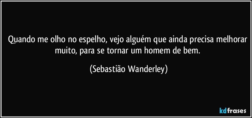 Quando me olho no espelho, vejo alguém que ainda precisa melhorar muito, para se tornar um homem de bem. (Sebastião Wanderley)