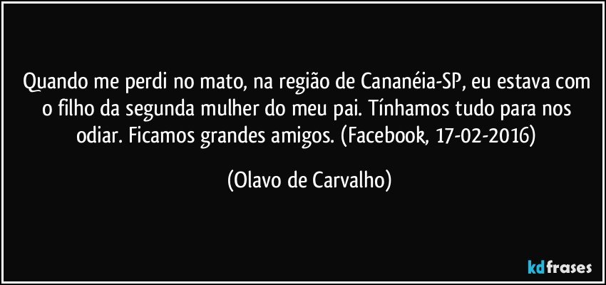 Quando me perdi no mato, na região de Cananéia-SP, eu estava com o filho da segunda mulher do meu pai. Tínhamos tudo para nos odiar. Ficamos grandes amigos. (Facebook, 17-02-2016) (Olavo de Carvalho)