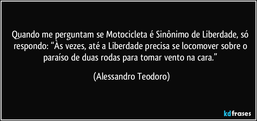 Quando me perguntam se Motocicleta é Sinônimo de Liberdade, só respondo: “Às vezes, até a Liberdade precisa se locomover sobre o paraíso de duas rodas para tomar vento na cara.” (Alessandro Teodoro)