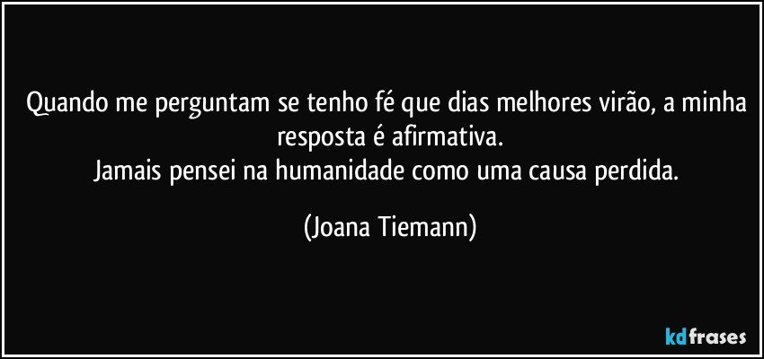 Quando me perguntam se tenho fé que dias melhores virão, a minha resposta é afirmativa.
Jamais pensei na humanidade como uma causa perdida. (Joana Tiemann)