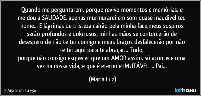 Quando me perguntarem, porque revivo momentos e memórias, e me dou à SAUDADE, apenas murmurarei em som quase inaudível teu nome... E lágrimas de tristeza cairão pela minha face,meus suspiros serão profundos e dolorosos,  minhas mãos se contorcerão de desespero de não te ter comigo e meus braços desfalecerão por não te ter aqui para te abraçar... Tudo,  
porque não consigo esquecer que um AMOR assim, só acontece uma vez na nossa vida, e que é eterno e IMUTÁVEL ... Pai... (Maria Luz)