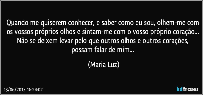 Quando me quiserem conhecer, e saber como eu sou, olhem-me com os vossos próprios olhos e sintam-me com o vosso próprio coração... Não se deixem levar pelo que outros olhos e outros corações, possam falar de mim... (Maria Luz)