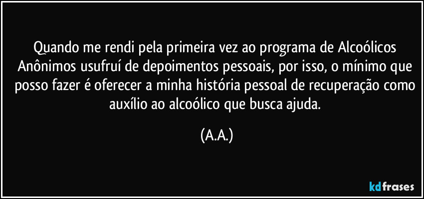 Quando me rendi pela primeira vez ao programa de Alcoólicos Anônimos usufruí de depoimentos pessoais, por isso, o mínimo que posso fazer é oferecer a minha história pessoal de recuperação como auxílio ao alcoólico que busca ajuda. (A.A.)