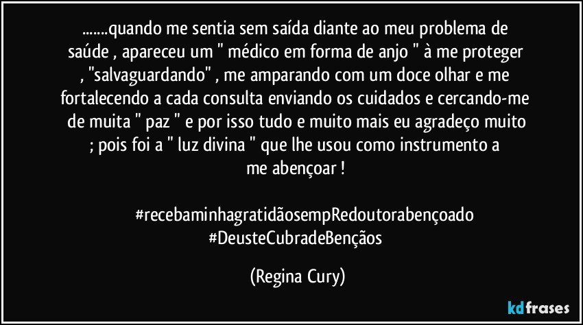 ...quando me  sentia  sem saída  diante  ao meu problema de  saúde  ,  apareceu  um "  médico em forma de anjo "   à me proteger ,  "salvaguardando"    , me  amparando com um   doce olhar e me   fortalecendo  a cada consulta enviando os cuidados   e cercando-me   de muita   " paz " e   por isso tudo e muito mais  eu agradeço muito ; pois  foi   a   " luz divina "  que  lhe   usou    como instrumento   a me abençoar ! 
                                                                                                                   #recebaminhagratidãosempRedoutorabençoado
#DeusteCubradeBençãos (Regina Cury)