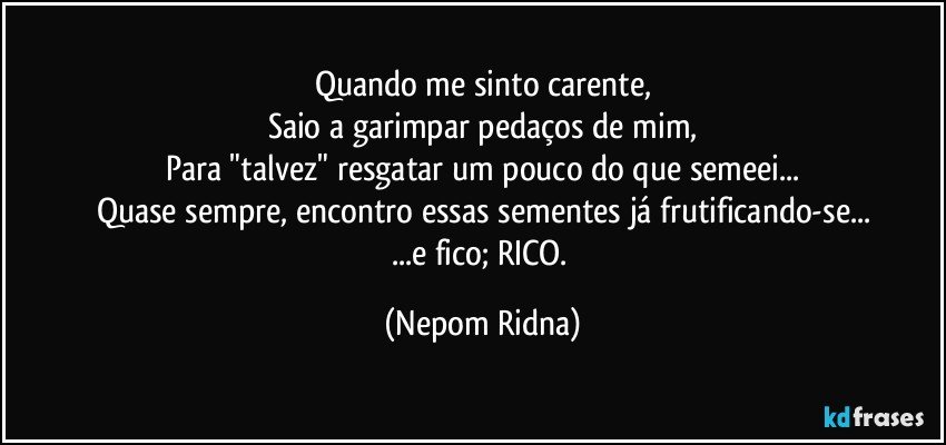 Quando me sinto carente,
Saio a garimpar pedaços de mim,
Para "talvez" resgatar um pouco do que semeei...
Quase sempre, encontro essas sementes já frutificando-se...
...e fico; RICO. (Nepom Ridna)