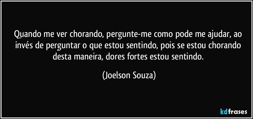 Quando me ver chorando, pergunte-me como pode me ajudar, ao invés de perguntar o que estou sentindo, pois se estou chorando desta maneira, dores fortes estou sentindo. (Joelson Souza)