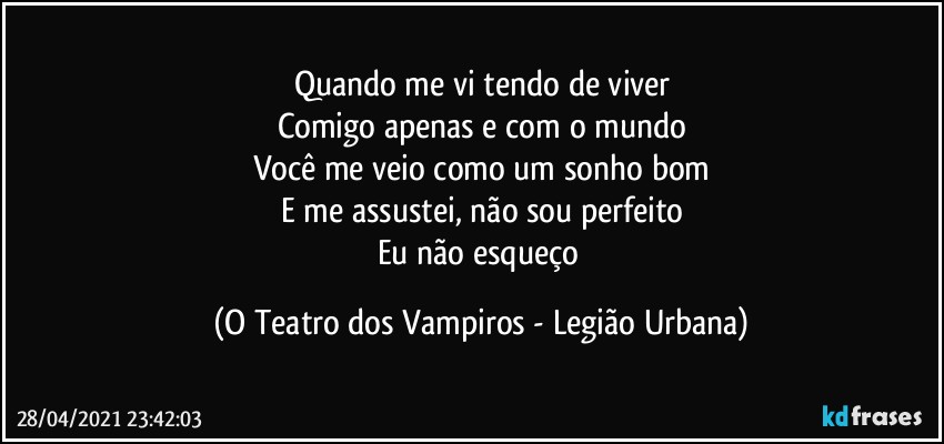 Quando me vi tendo de viver
Comigo apenas e com o mundo
Você me veio como um sonho bom
E me assustei, não sou perfeito
Eu não esqueço (O Teatro dos Vampiros - Legião Urbana)