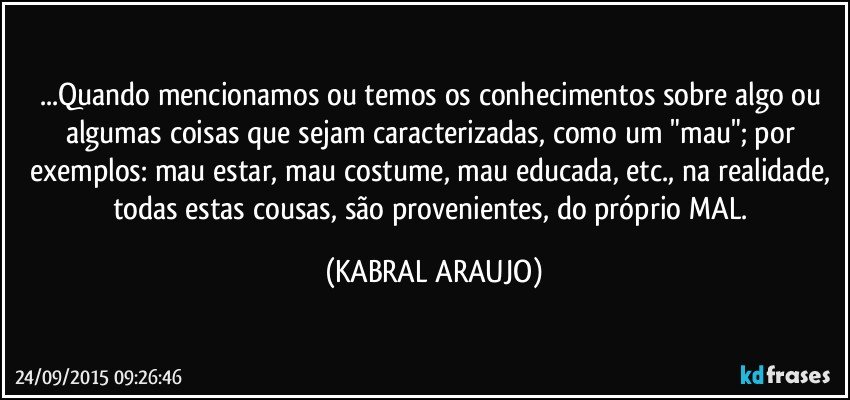 ...Quando mencionamos ou temos os conhecimentos sobre algo ou algumas coisas que sejam caracterizadas, como um "mau"; por exemplos: mau estar, mau costume, mau educada, etc., na realidade, todas estas cousas, são provenientes, do próprio MAL. (KABRAL ARAUJO)