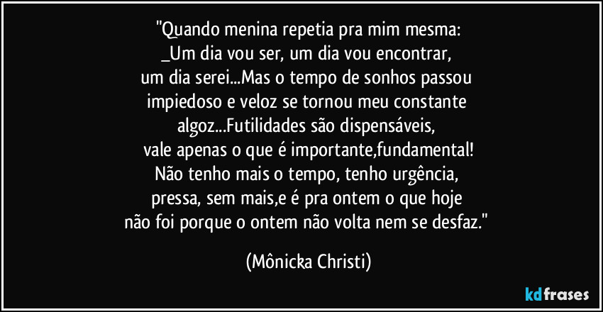 "Quando menina repetia pra mim mesma:
_Um dia vou ser, um dia vou encontrar, 
um dia serei...Mas o tempo de sonhos passou  
impiedoso e veloz se tornou meu constante 
algoz...Futilidades  são dispensáveis, 
vale apenas o que é importante,fundamental!
Não tenho mais o tempo, tenho urgência, 
pressa, sem mais,e é pra ontem o que hoje 
não foi porque o ontem não volta nem se desfaz." (Mônicka Christi)