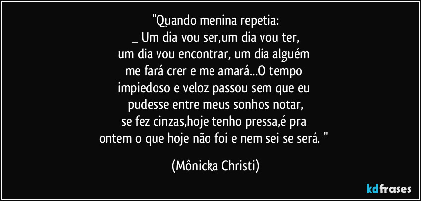 "Quando menina repetia:
_ Um dia vou ser,um dia vou ter,
um dia vou encontrar, um dia alguém 
me fará crer e me amará...O tempo 
impiedoso e veloz passou sem que eu 
pudesse entre meus sonhos notar,
se fez cinzas,hoje tenho pressa,é pra 
ontem o que hoje não foi e nem sei se será. " (Mônicka Christi)