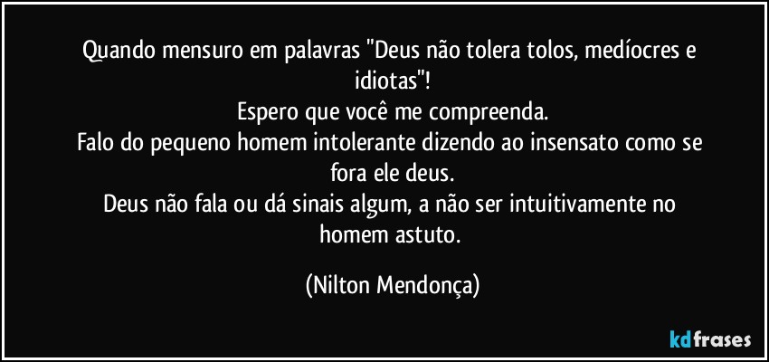 Quando mensuro em palavras "Deus não tolera tolos, medíocres e idiotas"!
Espero que você me compreenda.
Falo do pequeno homem intolerante dizendo ao insensato como se fora ele deus.
Deus não fala ou dá sinais algum, a não ser intuitivamente no homem astuto. (Nilton Mendonça)