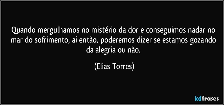 Quando mergulhamos no mistério da dor e conseguimos nadar no mar do sofrimento, aí então, poderemos dizer se estamos gozando da alegria ou não. (Elias Torres)