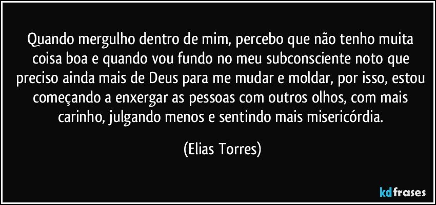 Quando mergulho dentro de mim, percebo que não tenho muita coisa boa e quando vou fundo no meu subconsciente noto que preciso ainda mais de Deus para me mudar e moldar, por isso, estou começando a enxergar as pessoas com outros olhos, com mais carinho, julgando menos e sentindo mais misericórdia. (Elias Torres)