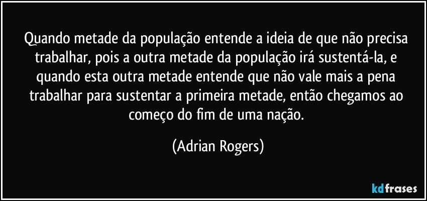 Quando metade da população entende a ideia de que não precisa trabalhar, pois a outra metade da população irá sustentá-la, e quando esta outra metade entende que não vale mais a pena trabalhar para sustentar a primeira metade, então chegamos ao começo do fim de uma nação. (Adrian Rogers)