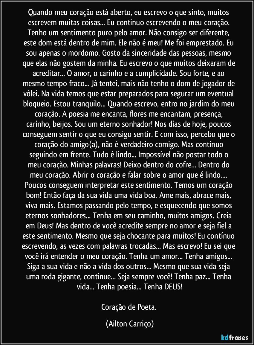 Quando meu coração está aberto, eu escrevo o que sinto, muitos escrevem muitas coisas... Eu continuo escrevendo o meu coração. Tenho um sentimento puro pelo amor. Não consigo ser diferente, este dom está dentro de mim. Ele não é meu! Me foi emprestado. Eu sou apenas o mordomo. Gosto da sinceridade das pessoas, mesmo que elas não gostem da minha. Eu escrevo o que muitos deixaram de acreditar... O amor, o carinho e a cumplicidade. Sou forte, e ao mesmo tempo fraco... Já tentei, mais não tenho o dom de jogador de vôlei. Na vida temos que estar preparados para segurar um eventual bloqueio. Estou tranquilo... Quando escrevo, entro no jardim do meu coração. A poesia me encanta, flores me encantam, presença, carinho, beijos. Sou um eterno sonhador! Nos dias de hoje, poucos conseguem sentir o que eu consigo sentir. E com isso, percebo que o coração do amigo(a), não é verdadeiro comigo. Mas contínuo seguindo em frente. Tudo é lindo... Impossível não postar todo o meu coração. Minhas palavras! Deixo dentro do cofre... Dentro do meu coração. Abrir o coração e falar sobre o amor que é lindo... Poucos conseguem interpretar este sentimento. Temos um coração bom! Então faça da sua vida uma vida boa. Ame mais, abrace mais, viva mais. Estamos passando pelo tempo, e esquecendo que somos eternos sonhadores... Tenha em seu caminho, muitos amigos. Creia em Deus! Mas dentro de você acredite sempre no amor e seja fiel a este sentimento. Mesmo que seja chocante para muitos! Eu contínuo escrevendo, as vezes com palavras trocadas... Mas escrevo! Eu sei que você irá entender o meu coração. Tenha um amor... Tenha amigos... Siga a sua vida e não a vida dos outros... Mesmo que sua vida seja uma roda gigante, continue... Seja sempre você! Tenha paz... Tenha vida... Tenha poesia... Tenha DEUS!

Coração de Poeta. (Ailton Carriço)