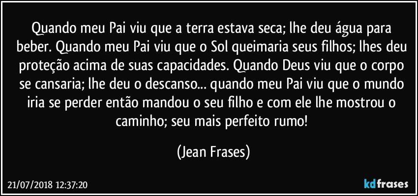 Quando meu Pai viu que a terra estava seca; lhe deu água para beber. Quando meu Pai viu que o Sol queimaria seus filhos; lhes deu proteção acima de suas capacidades. Quando Deus viu que o corpo se cansaria; lhe deu o descanso... quando meu Pai viu que o mundo iria se perder então mandou o seu filho e com ele lhe mostrou o caminho; seu mais perfeito rumo! (Jean Frases)